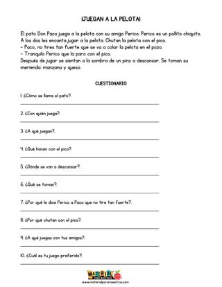 www.materialparamaestros.com
¡JUEGAN A LA PELOTA!
El pato Don Paco juega a la pelota con su amigo Perico. Perico es un pollito chiquito.
A los dos les encanta jugar a la pelota. Chutan la pelota con el pico.
- Paco, no tires tan fuerte que se va a colar la pelota en el pozo.
- Tranquilo Perico que la paro con el pico.
Después de jugar se sientan a la sombra de un pino a descansar. Se toman su
merienda: manzana y queso.
CUESTIONARIO
1. ¿Cómo se llama el pato?.
_________________________________________________
2. ¿Con quién juega?.
_________________________________________________
3. ¿A qué juegan?.
_________________________________________________
4. ¿Qué hacen con el pico?.
_________________________________________________
5. ¿Dónde se van a descansar?.
_________________________________________________
6. ¿Qué se toman?.
_________________________________________________
7. ¿Por qué le dice Perico a Paco que no tire tan fuerte?.
_________________________________________________
8. ¿Por qué chutan con el pico?.
_________________________________________________
9. ¿A qué juegas con tus amigos?.
_________________________________________________
10. ¿Cuál es tu juego preferido?.
_________________________________________________
 