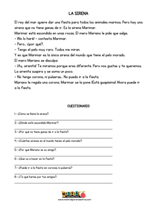 www.materialparamaestros.com
LA SIRENA
El rey del mar quiere dar una fiesta para todos los animales marinos. Pero hay una
sirena que no tiene ganas de ir. Es la sirena Marimar.
Marimar está escondida en unas rocas. El mero Mariano le pide que salga.
- ¡No lo haré! – contesta Marimar.
- Pero… ¿por qué?.
- Tengo el pelo muy raro. Todos me miran.
Y es que Marimar es la única sirena del mundo que tiene el pelo morado.
El mero Mariano se disculpa:
- ¡Ay, sirenita! Te miramos porque eres diferente. Pero nos gustas y te queremos.
La sirenita suspira y se soma un poco.
- No tengo corona, ni pulseras… No puedo ir a la fiesta.
Mariano le regala una corona. Marimar se la pone ¡Está guapísima! Ahora puede ir
a la fiesta.
CUESTIONARIO
1.- ¿Cómo se llama la sirena?.
_________________________________________________
2.- ¿Dónde está escondida Marimar?.
_________________________________________________
3.- ¿Por qué no tiene ganas de ir a la fiesta?.
_________________________________________________
4.- ¿Cuántas sirenas en el mundo tienen el pelo morado?.
_________________________________________________
5.- ¿Por qué Mariano es su amigo?.
_________________________________________________
6.- ¿Qué va a hacer en la fiesta?.
_________________________________________________
7.- ¿Puede ir a la fiesta sin coronas ni pulseras?
_________________________________________________
8.- ¿Tú qué harías por tus amigos?.
_________________________________________________
 