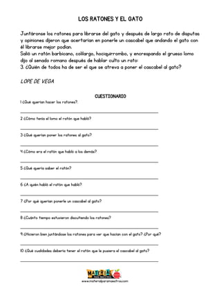 www.materialparamaestros.com
LOS RATONES Y EL GATO
Juntáronse los ratones para librarse del gato y después de largo rato de disputas
y opiniones dijeron que acertarían en ponerle un cascabel que andando el gato con
él librarse mejor podían.
Salió un ratón barbicano, colilargo, hociquirrombo, y encrespando el grueso lomo
dijo al senado romano después de hablar culto un rato:
3. ¿Quién de todos ha de ser el que se atreva a poner el cascabel al gato?
LOPE DE VEGA
CUESTIONARIO
1 ¿Qué querían hacer los ratones?.
_________________________________________________
2 ¿Cómo tenía el lomo el ratón que habló?
_________________________________________________
3 ¿Qué querían poner los ratones al gato?
_________________________________________________
4 ¿Cómo era el ratón que habló a los demás?
_________________________________________________
5 ¿Qué quería saber el ratón?
_________________________________________________
6 ¿A quién habló el ratón que habló?
_________________________________________________
7 ¿Por qué querían ponerle un cascabel al gato?
_________________________________________________
8 ¿Cuánto tiempo estuvieron discutiendo los ratones?
_________________________________________________
9 ¿Hicieron bien juntándose los ratones para ver que hacían con el gato? ¿Por qué?
_________________________________________________
10 ¿Qué cualidades debería tener el ratón que le pusiera el cascabel al gato?
_________________________________________________
 