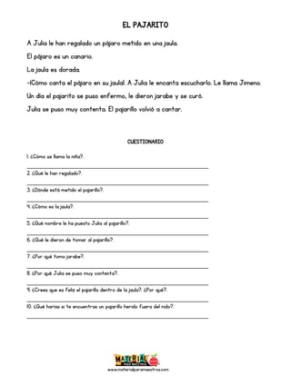 www.materialparamaestros.com
EL PAJARITO
A Julia le han regalado un pájaro metido en una jaula.
El pájaro es un canario.
La jaula es dorada.
-¡Cómo canta el pájaro en su jaula!. A Julia le encanta escucharlo. Le llama Jimeno.
Un día el pajarito se puso enfermo, le dieron jarabe y se curó.
Julia se puso muy contenta. El pajarillo volvió a cantar.
CUESTIONARIO
1. ¿Cómo se llama la niña?.
_________________________________________________
2. ¿Qué le han regalado?.
_________________________________________________
3. ¿Dónde está metido el pajarillo?.
_________________________________________________
4. ¿Cómo es la jaula?.
_________________________________________________
5. ¿Qué nombre le ha puesto Julia al pajarillo?.
_________________________________________________
6. ¿Qué le dieron de tomar al pajarillo?.
_________________________________________________
7. ¿Por qué tomo jarabe?.
_________________________________________________
8. ¿Por qué Julia se puso muy contenta?.
_________________________________________________
9. ¿Crees que es feliz el pajarillo dentro de la jaula?. ¿Por qué?.
_________________________________________________
10. ¿Qué harías si te encuentras un pajarillo herido fuera del nido?.
_________________________________________________
 