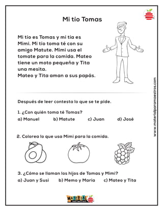 1. ¿Con quién toma té Tomas?
a) Manuel b) Matute c) Juan d) José
Después de leer contesta lo que se te pide.
Mi tío Tomas
www.materialparamaestros.com
Mi tío es Tomas y mi tía es
Mimi. Mi tío toma té con su
amigo Matute. Mimi usa el
tomate para la comida. Mateo
tiene un moto pequeña y Tita
una mesita.
Mateo y Tita aman a sus papás.
2. Colorea lo que usa Mimi para la comida.
3. ¿Cómo se llaman los hijos de Tomas y Mimi?
a) Juan y Susi b) Memo y Maria c) Mateo y Tita
 