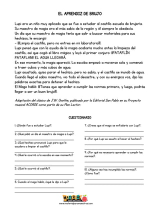 www.materialparamaestros.com
EL APRENDIZ DE BRUJO
Lupi era un niño muy aplicado que se fue a estudiar al castillo escuela de brujería.
Su maestro de magia era el más sabio de la región y él siempre le obedecía.
Un día que su maestro de magia tenía que salir a buscar materiales para sus
hechizos, le encargó:
- ¡¡¡Limpia el castillo, pero no entres en mi laboratorio!!!.
Lupi pensó que con la ayuda de la magia acabaría mucho antes la limpieza del
castillo, así que cogió el libro mágico y leyó el primer conjuro: ¡¡PATAFLÍN
PATAFLAN!! EL AGUA LLEGARÁ.
En ese momento, la magia apareció. La escoba empezó a moverse sola y comenzó
a traer cubos y más cubos de agua.
Lupi asustado, quiso parar el hechizo, pero no sabía, y el castillo se inundó de agua.
Cuando llegó el sabio maestro, vio todo el desastre, y con su enérgica voz, dijo las
palabras exactas para detener el hechizo.
El Mago habló: ¡¡¡Tienes que aprender a cumplir las normas primero, y luego, podrás
llegar a ser un buen brujo!!!.
Adaptación del clásico de J.W. Goethe, publicado por la Editorial San Pablo en su Proyecto
musical ACORDE como parte de su Plan Lector.
CUESTIONARIO
1. ¿Dónde fue a estudiar Lupi?.
_____________________________
2. ¿Qué pidió un día el maestro de magia a Lupi?.
_____________________________
3. ¿Qué hechizo pronunció Lupi para que le
ayudara a limpiar el castillo?
_____________________________
4. ¿Qué le ocurrió a la escoba en ese momento?
_____________________________
_____________________________
5. ¿Qué le ocurrió al castillo?.
_____________________________
_____________________________
6. Cuando el mago habló, ¿qué le dijo a Lupi?
_____________________________
_____________________________
7. ¿Crees que el mago se enfadaría con Lupi?.
_____________________________
_____________________________
8. ¿Por qué Lupi se asustó al hacer el hechizo?.
_____________________________
_____________________________
9. ¿Por qué es necesario aprender a cumplir las
normas?.
_____________________________
_____________________________
10. ¿Alguna vez has incumplido las normas?.
¿Cómo fue?.
_____________________________
_____________________________
 