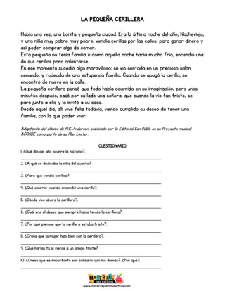 www.materialparamaestros.com
LA PEQUEÑA CERILLERA
Había una vez, una bonita y pequeña ciudad. Era la última noche del año, Nochevieja,
y una niña muy pobre muy pobre, vendía cerillas por las calles, para ganar dinero y
así poder comprar algo de comer.
Esta pequeña no tenía familia y como aquella noche hacía mucho frío, encendió una
de sus cerillas para calentarse.
En ese momento sucedió algo maravilloso: se vio sentada en un precioso salón
cenando, y rodeada de una estupenda familia. Cuando se apagó la cerilla, se
encontró de nuevo en la calle.
La pequeña cerillera pensó que todo había ocurrido en su imaginación, pero unos
minutos después, pasó por su lado una señora, que cuando la vio tan triste, se
paró junto a ella y la invitó a su casa.
Desde aquel día, allí vive feliz todavía, viendo cumplido su deseo de tener una
familia, con la que poder vivir.
Adaptación del clásico de H.C. Andersen, publicado por la Editorial San Pablo en su Proyecto musical
ACORDE como parte de su Plan Lector.
CUESTIONARIO
1. ¿Qué día del año ocurre la historia?.
_________________________________________________
2. ¿A qué se dedicaba la niña del cuento?.
_________________________________________________
3. ¿Para qué vendía cerillas?.
_________________________________________________
4. ¿Qué ocurrió cuando encendió una cerilla?.
_________________________________________________
5. ¿Dónde vive ahora la cerillera?.
_________________________________________________
6. ¿Cuál era el deseo que siempre había tenido la cerillera?.
_________________________________________________
7. ¿Por qué piensas que la cerillera estaba triste?.
_________________________________________________
8. ¿Crees que la mujer hizo bien con la cerillera?.
_________________________________________________
9. ¿Qué harías tú si vieras a un amigo triste?.
_________________________________________________
10. ¿Crees que es importante ser solidario con los demás?. ¿Por qué?.
_________________________________________________
 