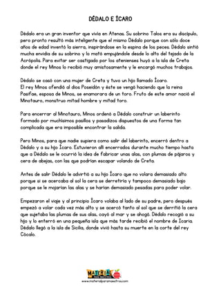 www.materialparamaestros.com
DÉDALO E ÍCARO
Dédalo era un gran inventor que vivía en Atenas. Su sobrino Talos era su discípulo,
pero pronto resultó más inteligente que el mismo Dédalo porque con sólo doce
años de edad inventó la sierra, inspirándose en la espina de los peces. Dédalo sintió
mucha envidia de su sobrino y lo mató empujándole desde lo alto del tejado de la
Acrópolis. Para evitar ser castigado por los atenienses huyó a la isla de Creta
donde el rey Minos lo recibió muy amistosamente y le encargó muchos trabajos.
Dédalo se casó con una mujer de Creta y tuvo un hijo llamado Ícaro.
El rey Minos ofendió al dios Poseidón y éste se vengó haciendo que la reina
Pasifae, esposa de Minos, se enamorara de un toro. Fruto de este amor nació el
Minotauro, monstruo mitad hombre y mitad toro.
Para encerrar al Minotauro, Minos ordenó a Dédalo construir un laberinto
formado por muchísimos pasillos y pasadizos dispuestos de una forma tan
complicada que era imposible encontrar la salida.
Pero Minos, para que nadie supiera como salir del laberinto, encerró dentro a
Dédalo y a su hijo Ícaro. Estuvieron allí encerrados durante mucho tiempo hasta
que a Dédalo se le ocurrió la idea de fabricar unas alas, con plumas de pájaros y
cera de abejas, con las que podrían escapar volando de Creta.
Antes de salir Dédalo le advirtió a su hijo Ícaro que no volara demasiado alto
porque si se acercaba al sol la cera se derretiría y tampoco demasiado bajo
porque se le mojarían las alas y se harían demasiado pesadas para poder volar.
Empezaron el viaje y al principio Ícaro volaba al lado de su padre, pero después
empezó a volar cada vez más alto y se acercó tanto al sol que se derritió la cera
que sujetaba las plumas de sus alas, cayó al mar y se ahogó. Dédalo recogió a su
hijo y lo enterró en una pequeña isla que más tarde recibió el nombre de Icaria.
Dédalo llegó a la isla de Sicilia, donde vivió hasta su muerte en la corte del rey
Cócalo.
 
