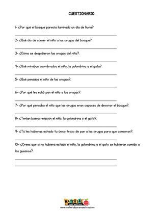 www.materialparamaestros.com
CUESTIONARIO
1- ¿Por qué el bosque parecía iluminado un día de lluvia?
_________________________________________________
2- ¿Qué dio de comer el niño a las orugas del bosque?.
_________________________________________________
3- ¿Cómo se despidieron las orugas del niño?.
_________________________________________________
4- ¿Qué miraban asombrados el niño, la golondrina y el gato?.
_________________________________________________
5- ¿Qué pensaba el niño de las orugas?.
_________________________________________________
6- ¿Por qué les echó pan el niño a las orugas?.
_________________________________________________
7- ¿Por qué pensaba el niño que las orugas eran capaces de devorar el bosque?.
_________________________________________________
8- ¿Tenían buena relación el niño, la golondrina y el gato?.
_________________________________________________
9- ¿Tú les hubieras echado tu único trozo de pan a las orugas para que comieran?.
_________________________________________________
10- ¿Crees que si no hubiera estado el niño, la golondrina o el gato se hubieran comido a
los gusanos?.
_________________________________________________
_________________________________________________
 