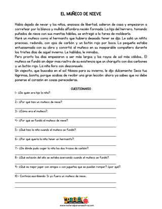 www.materialparamaestros.com
EL MUÑECO DE NIEVE
Había dejado de nevar y los niños, ansiosos de libertad, salieron de casa y empezaron a
corretear por la blanca y mullida alfombra recién formada. La hija del herrero, tomando
puñados de nieve con sus manitas hábiles, se entregó a la tarea de moldearla.
Haré un muñeco como el hermanito que hubiera deseado tener se dijo. Le salió un niñito
precioso, redondo, con ojos de carbón y un botón rojo por boca. La pequeña estaba
entusiasmada con su obra y convirtió al muñeco en su inseparable compañero durante
los tristes días de aquel invierno. Le hablaba, le mimaba...
Pero pronto los días empezaron a ser más largos y los rayos de sol más cálidos... El
muñeco se fundió sin dejar mas rastro de su existencia que un charquito con dos carbones
y un botón rojo. La niña lloro con desconsuelo.
Un viejecito, que buscaba en el sol tibieza para su invierno, le dijo dulcemente: Seca tus
lágrimas, bonita, porque acabas de recibir una gran lección: ahora ya sabes que no debe
ponerse el corazón en cosas perecederas.
CUESTIONARIO
1.- ¿De quién era hija la niña?.
_________________________________________________
2.- ¿Por qué hizo un muñeco de nieve?.
_________________________________________________
3.- ¿Cómo era el muñeco?.
_________________________________________________
4.- ¿Por qué se fundió el muñeco de nieve?.
_________________________________________________
5.- ¿Qué hizo la niña cuando el muñeco se fundió?.
_________________________________________________
6.- ¿Por qué quería la niña tener un hermanito?.
_________________________________________________
7.- ¿De dónde pudo coger la niña los dos trozos de carbón?.
_________________________________________________
8.- ¿Qué estación del año se estaba acercando cuando el muñeco se fundió?.
_________________________________________________
9.- ¿Qué es mejor jugar con amigos o con juguetes que se puedan romper? ¿por qué?.
_________________________________________________
10.- Continúa escribiendo: Si yo fuera un muñeco de nieve…
_________________________________________________
_________________________________________________
 