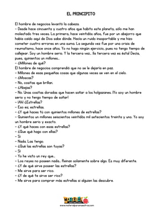 www.materialparamaestros.com
EL PRINCIPITO
El hombre de negocios levantó la cabeza.
- Desde hace cincuenta y cuatro años que habito este planeta, sólo me han
molestado tres veces. La primera, hace veintidós años, fue por un abejorro que
había caído aquí de Dios sabe dónde. Hacía un ruido insoportable y me hizo
cometer cuatro errores en una suma. La segunda vez fue por una crisis de
reumatismo, hace once años. Yo no hago ningún ejercicio, pues no tengo tiempo de
callejear. Soy un hombre serio. Y la tercera vez… ¡la tercera vez es ésta! Decía,
pues, quinientos un millones…
- ¿Millones de qué?
El hombre de negocios comprendió que no se le dejaría en paz.
- Millones de esas pequeñas cosas que algunas veces se ven en el cielo.
- ¿Moscas?
- No, cositas que brillan.
- ¿Abejas?
- No. Unas cositas doradas que hacen soñar a los holgazanes. ¡Yo soy un hombre
serio y no tengo tiempo de soñar!
- ¡Ah! ¿Estrellas?
- Eso es; estrellas.
- ¿Y qué haces tú con quinientos millones de estrellas?
- Quinientos un millones seiscientos veintidós mil setecientos treinta y uno. Yo soy
un hombre serio y exacto.
- ¿Y qué haces con esas estrellas?
- ¿Que qué hago con ellas?
- Si
- Nada. Las tengo.
- ¿Qué las estrellas son tuyas?
- Sí
- Yo he visto un rey que…
- Los reyes no poseen nada… Reinan solamente sobre algo. Es muy diferente.
- ¿Y de qué sirve poseer las estrellas?
- Me sirve para ser rico.
- ¿Y de qué te sirve ser rico?
- Me sirve para comprar más estrellas si alguien las descubre.
 