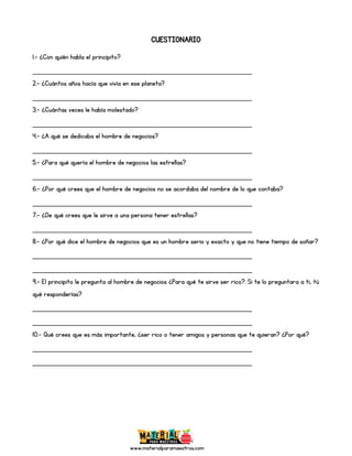 www.materialparamaestros.com
CUESTIONARIO
1.- ¿Con quién habla el principito?
_________________________________________________
2.- ¿Cuántos años hacía que vivía en ese planeta?
_________________________________________________
3.- ¿Cuántas veces le había molestado?
_________________________________________________
4.- ¿A qué se dedicaba el hombre de negocios?
_________________________________________________
5.- ¿Para qué quería el hombre de negocios las estrellas?
_________________________________________________
6.- ¿Por qué crees que el hombre de negocios no se acordaba del nombre de lo que contaba?
_________________________________________________
7.- ¿De qué crees que le sirve a una persona tener estrellas?
_________________________________________________
8.- ¿Por qué dice el hombre de negocios que es un hombre serio y exacto y que no tiene tiempo de soñar?
_________________________________________________
_________________________________________________
9.- El principito le pregunta al hombre de negocios ¿Para qué te sirve ser rico?. Si te lo preguntara a ti, tú
qué responderías?
_________________________________________________
_________________________________________________
10.- Qué crees que es más importante, ¿ser rico o tener amigos y personas que te quieran? ¿Por qué?
_________________________________________________
_________________________________________________
 