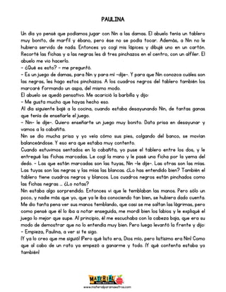 www.materialparamaestros.com
PAULINA
Un día yo pensé que podíamos jugar con Nin a las damas. El abuelo tenía un tablero
muy bonito, de marfil y ébano, pero ése no se podía tocar. Además, a Nin no le
hubiera servido de nada. Entonces yo cogí mis lápices y dibujé uno en un cartón.
Recorté las fichas y a las negras les di tres pinchazos en el centro, con un alfiler. El
abuelo me vio hacerlo.
- ¿Qué es esto? - me preguntó.
- Es un juego de damas, para Nin y para mí –dije-. Y para que Nin conozca cuáles son
las negras, les hago estos pinchazos. A los cuadros negros del tablero también los
marcaré formando un aspa, del mismo modo.
El abuelo se quedó pensativo. Me acarició la barbilla y dijo:
- Me gusta mucho que hayas hecho eso.
Al día siguiente bajé a la cocina, cuando estaba desayunando Nin, de tantas ganas
que tenía de enseñarle el juego.
- Nin- le dije-. Quiero enseñarte un juego muy bonito. Data prisa en desayunar y
vamos a la cabañita.
Nin se dio mucha prisa y yo veía cómo sus pies, colgando del banco, se movían
balanceándose. Y eso era que estaba muy contento.
Cuando estuvimos sentados en la cabañita, yo puse el tablero entre los dos, y le
entregué las fichas marcadas. Le cogí la mano y le pasé una ficha por la yema del
dedo. - Las que están marcadas son las tuyas, Nin –le dije-. Las otras son las mías.
Las tuyas son las negras y las mías las blancas. ¿Lo has entendido bien? También el
tablero tiene cuadros negros y blancos. Los cuadros negros están pinchados como
las fichas negras … ¿Lo notas?
Nin estaba algo sorprendido. Entonces vi que le temblaban las manos. Pero sólo un
poco, y nadie más que yo, que ya le iba conociendo tan bien, se hubiera dado cuenta.
Me dio tanta pena ver sus manos temblando, que casi se me saltan las lágrimas, pero
como pensé que él lo iba a notar enseguida, me mordí bien los labios y le expliqué el
juego lo mejor que supe. Al principio, él me escuchaba con la cabeza baja, que era su
modo de demostrar que no lo entendía muy bien. Pero luego levantó la frente y dijo:
- Empieza, Paulina, a ver si te sigo.
¡Y ya lo creo que me siguió! ¡Pero qué listo era, Dios mío, pero listísimo era Nin! Como
que al cabo de un rato ya empezó a ganarme y todo. ¡Y qué contenta estaba yo
también!
 