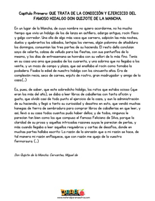 www.materialparamaestros.com
Capítulo Primero: QUE TRATA DE LA CONDICIÓN Y EJERCICIO DEL
FAMOSO HIDALGO DON QUIJOTE DE LA MANCHA.
En un lugar de la Mancha, de cuyo nombre no quiero acordarme, no ha mucho
tiempo que vivía un hidalgo de los de lanza en astillero, adarga antigua, rocín flaco
y galgo corredor. Una olla de algo más vaca que carnero, salpicón las más noches,
duelos y quebrantos los sábados, lantejas los viernes, algún palomino de añadidura
los domingos, consumían las tres partes de su hacienda. El resto della concluían
sayo de velarte, calzas de velludo para las fiestas, con sus pantunflos de lo
mesmo, y los días de entresemana se honraba con su vellori de lo más fino. Tenía
en su casa una ama que pasaba de los cuarenta, y una sobrina que no llegaba a los
veinte, y un mozo de campo y plaza, que así ensillaba el rocín como tomaba la
podadera. Fisaba la edad de nuestro hidalgo con los cincuenta años. Era de
complexión recia, seco de carnes, enjuto de rostro, gran madrugador y amigo de la
caza.(…)
Es, pues, de saber, que este sobredicho hidalgo, los ratos que estaba ocioso (que
eran los más del año), se daba a leer libros de caballerías con tanta afición y
gusto, que olvidó casi de todo punto el ejercicio de la caza, y aun la administración
de su hacienda; y llegó a tanto su curiosidad y desatino en esto, que vendió muchas
hanegas de tierra de sembradura para comprar libros de caballerías en que leer, y
así, llevó a su casa todos cuantos pudo haber dellos; y de todos, ningunos le
parecían tan bien como los que compuso el famoso Feliciano de Silva, porque la
claridad de su prosa y aquellas intricadas razones suyas le parecían de perlas, y
más cuando llegaba a leer aquellos requiebros y cartas de desafíos, donde en
muchas partes hallaba escrito: La razón de la sinrazón que a mi razón se hace, de
tal manera mi razón enflaquece, que con razón me quejo de la vuestra
fermorsura. (…)
Don Quijote de la Mancha. Cervantes, Miguel de
 