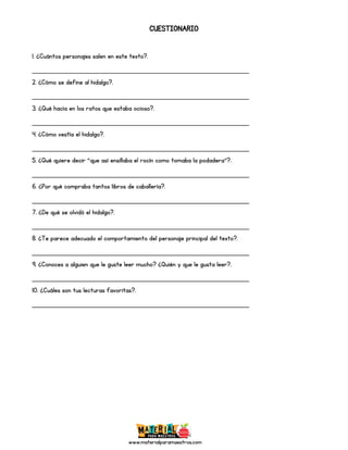 www.materialparamaestros.com
CUESTIONARIO
1. ¿Cuántos personajes salen en este texto?.
_________________________________________________
2. ¿Cómo se define al hidalgo?.
_________________________________________________
3. ¿Qué hacía en los ratos que estaba ocioso?.
_________________________________________________
4. ¿Cómo vestía el hidalgo?.
_________________________________________________
5. ¿Qué quiere decir “que así ensillaba el rocín como tomaba la podadera”?.
_________________________________________________
6. ¿Por qué compraba tantos libros de caballería?.
_________________________________________________
7. ¿De qué se olvidó el hidalgo?.
_________________________________________________
8. ¿Te parece adecuado el comportamiento del personaje principal del texto?.
_________________________________________________
9. ¿Conoces a alguien que le guste leer mucho? ¿Quién y que le gusta leer?.
_________________________________________________
10. ¿Cuáles son tus lecturas favoritas?.
_________________________________________________
 