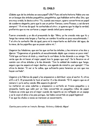 www.materialparamaestros.com
EL CHULO
¿Sabéis que de los árboles se saca papel? ¿No? Pues oíd esta historia. Había una vez
en un bosque dos árboles pequeñitos, pequeñiiitos, que hablaban entre ellos. Uno, que
era muy creído, le decía a otro: “Yo, cuando sea mayor, quiero convertirme en papel
de cuaderno elegante, para que lo use un pintor famoso, como Picasso, y así duraré
siempre”. “A mí me da igual –le contestaba el otro-, si quieres que te diga la verdad,
preferiría que no me cortaran y seguir siendo árbol para siempre.”
Fueron creciendo y un día el presumido le dijo: “Mira, yo he crecido más que tú y
tengo las ramas más largas y fuertes, en cambio tú estás un poco escuchimizado…”.
Y el otro le contestó: Me da igual, para mí lo importante es disfrutar del agua, de
la nieve, de los pajarillos que se posan sobre mí…”.
Llegaron los taladores, que son los que cortan los árboles, y les miraron a los dos y
dijeron: “Cogeremos el grandote…al escuchimizado déjalo que crezca un poco más”.
Total que cortaron al chulo y, mientras lo cortaban, le iba diciendo a su amigo: “Ya
verás que de mí hacen el mejor papel, ¡con lo guapo que soy!”. Se lo llevaron en el
camión con otros árboles y le iba diciendo: “Con la calidad de madera que tengo,
seguro que me espera el mejor destino, una agenda de ministro, por ejemplo”. Y los
otros le decían: “A ver si te callas, que suficiente pena tenemos ya con que nos
hayan cortado”.
Llegaron a la fábrica de papel y los empezaron a distribuir: unos al sector A, otros
al B o al C. Al presumido le tocó el sector A e iba diciendo: “El A, seguro que es el
número 1, ya lo estoy viendo. ¡Me espera la gloria!”:
Le metieron en unas cubetas y empezaron a cortarle en trozos pequeños y a
amasarle, hasta que salió por un tubo convertido en pequeños rollos de papel.
Todavía se creía que era el mejor cuando de repente se vio reflejado en un espejo
y se le cayó el alma a los pies porque… ¡se había convertido en papel higiénico!
Y es que los chulos a veces se merecen un escarmiento.
Cuentos para contar en 1 minuto. Bermejo, Victoria y Gallardo, Miguel
 