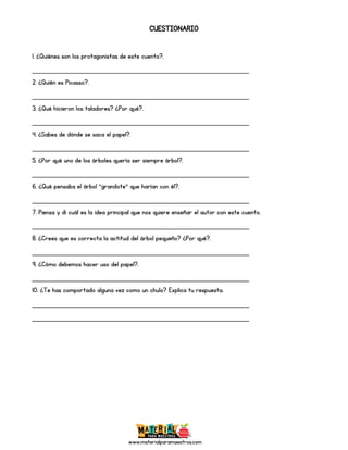www.materialparamaestros.com
CUESTIONARIO
1. ¿Quiénes son los protagonistas de este cuento?.
_________________________________________________
2. ¿Quién es Picasso?.
_________________________________________________
3. ¿Qué hicieron los taladores? ¿Por qué?.
_________________________________________________
4. ¿Sabes de dónde se saca el papel?.
_________________________________________________
5. ¿Por qué uno de los árboles quería ser siempre árbol?.
_________________________________________________
6. ¿Qué pensaba el árbol “grandote” que harían con él?.
_________________________________________________
7. Piensa y di cuál es la idea principal que nos quiere enseñar el autor con este cuento.
_________________________________________________
8. ¿Crees que es correcta la actitud del árbol pequeño? ¿Por qué?.
_________________________________________________
9. ¿Cómo debemos hacer uso del papel?.
_________________________________________________
10. ¿Te has comportado alguna vez como un chulo? Explica tu respuesta.
_________________________________________________
_________________________________________________
 