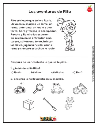 Las aventuras de Rita
www.materialparamaestros.com
Rita se rie porque salio a Rusia.
Lleva en su mochila un tarro, un
remo, una rama, un radio y una
torta. Sara y Teresa la acompañan.
Renato y Ramiro las esperan.
En su camino se enfrentan a un
torero, saltan una torre, brincan
los rieles, jugan la ruleta, usan el
remo y siempre escuchan la radio.
1. ¿A dónde salió Rita?
a) Rusia b) Miami c) México d) Perú
Después de leer contesta lo que se te pide.
2. Encierra lo no lleva Rita en su mochila.
 