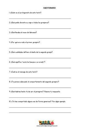 www.materialparamaestros.com
CUESTIONARIO
1. ¿Quién es el protagonista de este texto?.
_________________________________________________
2. ¿Qué pedía durante su viaje a todos los granjeros?.
_________________________________________________
3. ¿Qué llevaba el mozo de labranza?.
_________________________________________________
4. ¿Por qué era malo el primer granjero?.
_________________________________________________
5. ¿Qué cualidades definen al dueño de la segunda granja?.
_________________________________________________
6. ¿Qué significa “uncía los bueyes a un arado”?.
_________________________________________________
7. ¿Cuál es el mensaje de este texto?.
_________________________________________________
8. ¿Te parece adecuado el comportamiento del segundo granjero?.
_________________________________________________
9. ¿Qué habrías hecho tú de ser el peregrino?. Razona tu respuesta.
_________________________________________________
10. ¿Te has comportado alguna vez de forma generosa?. Pon algún ejemplo.
_________________________________________________
_________________________________________________
 