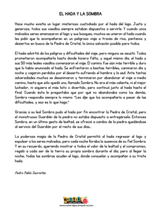 www.materialparamaestros.com
EL HADA Y LA SOMBRA
Hace mucho existía un lugar misterioso custodiado por el hada del lago. Justa y
generosa, todos sus vasallos siempre estaban dispuestos a servirle. Y cuando unos
malvados seres amenazaron el lago y sus bosques, muchos se unieron al hada cuando
les pidió que la acompañaran en un peligroso viaje a través de ríos, pantanos y
desiertos en busca de la Piedra de Cristal, la única salvación posible para todos.
El hada advirtió de los peligros y dificultades del viaje, pero ninguno se asustó. Todos
prometieron acompañarla hasta donde hiciera falta, y aquel mismo día, el hada y
sus 50 más leales vasallos comenzaron el viaje. El camino fue aún más terrible y duro
que lo había anunciado el hada. Se enfrentaron a bestias terribles, caminaron día y
noche y vagaron perdidos por el desierto sufriendo el hambre y la sed. Ante tantas
adversidades muchos se desanimaron y terminaron por abandonar el viaje a medio
camino, hasta que sólo quedó uno, llamado Sombra. No era el más valiente, ni el mejor
luchador, ni siquiera el más listo o divertido, pero continuó junto al hada hasta el
final. Cuando ésta le preguntaba que por qué no abandonaba como los demás,
Sombra respondía siempre lo mismo "Les dije que los acompañaría a pesar de las
dificultades, y eso es lo que hago.”
Gracias a su leal Sombra pudo el hada por fin encontrar la Piedra de Cristal, pero
el monstruoso Guardián de la piedra no estaba dispuesto a entregársela. Entonces
Sombra, en un último gesto de lealtad, se ofreció a cambio de la piedra quedándose
al servicio del Guardián por el resto de sus días...
La poderosa magia de la Piedra de Cristal permitió al hada regresar al lago y
expulsar a los seres malvados, pero cada noche lloraba la ausencia de su fiel Sombra.
Y en su recuerdo, queriendo mostrar a todos el valor de la lealtad y el compromiso,
regaló a cada ser de la tierra su propia sombra durante el día; pero al llegar la
noche, todas las sombras acuden el lago, donde consuelan y acompañan a su triste
hada.
Pedro Pablo Sacristán.
 