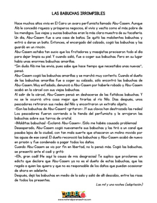 www.materialparamaestros.com
LAS BABUCHAS IRROMPIBLES
Hace muchos años vivía en El Cairo un avaro perfumista llamado Abu-Casem. Aunque
Alá le concedió riqueza y prósperos negocios, él vivía y vestía como el más pobre de
los mendigos. Sus viejas y sucias babuchas eran la más clara muestra de su tacañería.
Un día, Abu-Casem fue a una casa de baños. Se quitó las malolientes babuchas y
entró a darse un baño. Entonces, el encargado del calzado, cogió las babuchas y las
guardó en un rincón.
Abu-Casem estaba tan sucio que los frotadores y masajistas precisaron todo el día
para dejar limpia su piel. Y cuando salió, fue a coger sus babuchas. Pero en su lugar
había unas enormes babuchas amarillas.
“Sin duda Alá me las envía, pues sabe que hace tiempo que necesitaba unas nuevas”,
pensó.
Abu-Casem cogió las babuchas amarillas y se marchó muy contento. Cuando el dueño
de las babuchas amarillas fue a coger su calzado, sólo encontró las babuchas de
Abu-Casem. Muy enfadado, denunció a Abu-Casem por haberle robado y Abu-Casem
acabó en la cárcel con sus viejas babuchas.
Al salir de la cárcel, Abu-Casem pensó en deshacerse de las fatídicas babuchas. Y
no se le ocurrió otra cosa mejor que tirarlas al río Nilo. Días después, unos
pescadores retiraron sus redes del Nilo y encontraron un extraño objeto.
-¡Son las babuchas de Abu-Casem! –gritaron-. ¡Y sus clavos han destrozado las redes!
Los pescadores fueron corriendo a la tienda del perfumista y le arrojaron las
babuchas sobre sus tarros de cristal.
-¡Malditas babuchas! –Exclamó Abu-Casem-. ¡Sólo me habéis causado problemas!
Desesperado, Abu-Casem cogió nuevamente sus babuchas y las tiró a un canal que
pasaba lejos de la ciudad, con tan mala suerte que atascaron un molino movido por
las aguas de ese canal. El dueño reconoció las babuchas y Abu-Casem acabó de nuevo
en prisión y fue condenado a pagar todos los daños.
Cuando Abu-Casem se vio por fin en libertad, no lo pensó más. Cogió las babuchas,
se presentó ante el cadí y gritó:
-¡Oh, gran cadí! ¡He aquí la causa de mis desgracias! Te suplico que proclames un
edicto que declare que Abu-Casem ya no es el dueño de estas babuchas, que las
regala a quien las quiera y que no es responsable de los daños que puedan ocasionar
de ahora en adelante.
Después, dejó las babuchas en medio de la sala y salió de allí descalzo, entre las risas
de todos los presentes.
Las mil y una noches (adaptación)
 