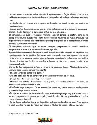 www.materialparamaestros.com
NO ERA TAN FÁCIL COMO PENSABA
Un campesino y su mujer solían discutir frecuentemente. Según él decía, las tareas
del hogar eran pocas y fáciles de hacer y, en cambio, el trabajo del campo era muy
duro.
Un día decidieron cambiar sus ocupaciones: la mujer se fue al campo y el marido se
quedó en casa.
-Saca a pastar las ovejas, da de comer a los pollos, prepara la comida y desgrana
el maíz- le dijo la mujer al campesino antes de irse al campo.
El campesino se puso a trabajar. Primero sacó el ganada a pastar, pero se le
escaparon algunas ovejas y le costó mucho trabajo reunirlas de nuevo. Después fue
al patio y ató los pollos a la pata de una gallina para que no se le escaparan. Entonces
empezó a preparar la comida.
El campesino recordó que su mujer siempre preparaba la comida mientras
desgranaba el maíz y quiso hacer lo mismo que ella.
Apenas había comenzado la tarea, cuando oyó el asustado cacareo de la gallina y el
agudo pío-pío de los pollitos. Entonces salió corriendo para ver qué ocurría en el
patio y vio a un enorme gavilán que se llevaba volando a la gallina con sus pollitos
atados. Y mientras tanto, los cerdos entraron en la casa, tiraron la olla y se
comieron el maíz.
Viendo tantas desgracias juntas, el hombre no sabía qué hacer. Al cabo de un rato,
la mujer regresó del campo y preguntó:
-¿Dónde están los pollos y la gallina?
-Los até para que no se perdieran, pero vino un gavilán y se los llevó.
-¿Y qué hace toda esa comida por el suelo?
-Mientras yo estaba desesperado en el patio, los cerdos entraron en casa, se
comieron el maíz y tiraron la olla.
-¡Perfecto! –dijo la mujer-. Yo, en cambio, he hecho hoy tanto como tú cualquier día
y además llego pronto a casa.
-Es que en el campo se hace una sola cosa, mientras que aquí hay que hacer todo a
la vez: prepara esto, piensa en aquello, cuida lo otro. ¡No se pueden hacer tantas
cosas al mismo tiempo!
-Yo las hago todos los días y las hago bien, así que no discutamos más. Y no vuelvas
a decir que las tareas del hogar son pocas y fáciles de hacer –afirmó la mujer.
Adaptación de un cuento de Tolstoi.
 