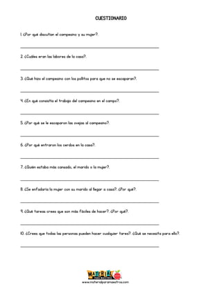 www.materialparamaestros.com
CUESTIONARIO
1. ¿Por qué discutían el campesino y su mujer?.
_________________________________________________
2. ¿Cuáles eran las labores de la casa?.
_________________________________________________
3. ¿Qué hizo el campesino con los pollitos para que no se escaparan?.
_________________________________________________
4. ¿En qué consistía el trabajo del campesino en el campo?.
_________________________________________________
5. ¿Por qué se le escaparon las ovejas al campesino?.
_________________________________________________
6. ¿Por qué entraron los cerdos en la casa?.
_________________________________________________
7. ¿Quién estaba más cansado, el marido o la mujer?.
_________________________________________________
8. ¿Se enfadaría la mujer con su marido al llegar a casa?. ¿Por qué?.
_________________________________________________
9. ¿Qué tareas crees que son más fáciles de hacer?. ¿Por qué?.
_________________________________________________
10. ¿Crees que todas las personas pueden hacer cualquier tarea?. ¿Qué se necesita para ello?.
_________________________________________________
 