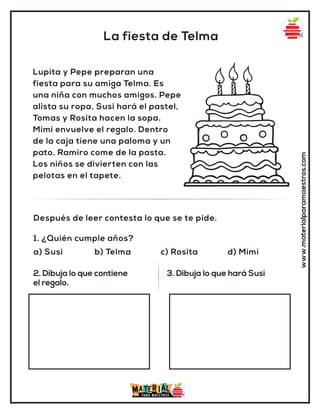 La fiesta de Telma
www.materialparamaestros.com
Lupita y Pepe preparan una
fiesta para su amiga Telma. Es
una niña con muchos amigos. Pepe
alista su ropa, Susi hará el pastel,
Tomas y Rosita hacen la sopa.
Mimi envuelve el regalo. Dentro
de la caja tiene una paloma y un
pato. Ramiro come de la pasta.
Los niños se divierten con las
pelotas en el tapete.
1. ¿Quién cumple años?
a) Susi b) Telma c) Rosita d) Mimi
Después de leer contesta lo que se te pide.
2. Dibuja lo que contiene
el regalo.
3. Dibuja lo que hará Susi
 