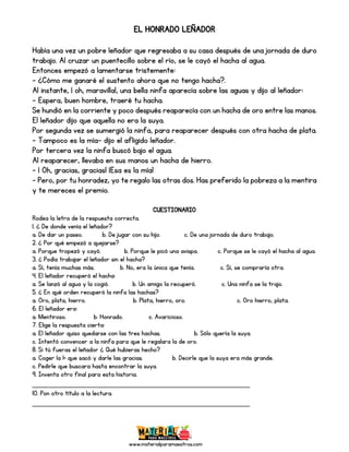 www.materialparamaestros.com
EL HONRADO LEÑADOR
Había una vez un pobre leñador que regresaba a su casa después de una jornada de duro
trabajo. Al cruzar un puentecillo sobre el río, se le cayó el hacha al agua.
Entonces empezó a lamentarse tristemente:
- ¿Cómo me ganaré el sustento ahora que no tengo hacha?.
Al instante, ¡ oh, maravilla!, una bella ninfa aparecía sobre las aguas y dijo al leñador:
- Espera, buen hombre, traeré tu hacha.
Se hundió en la corriente y poco después reaparecía con un hacha de oro entre las manos.
El leñador dijo que aquella no era la suya.
Por segunda vez se sumergió la ninfa, para reaparecer después con otra hacha de plata.
- Tampoco es la mía- dijo el afligido leñador.
Por tercera vez la ninfa buscó bajo el agua.
Al reaparecer, llevaba en sus manos un hacha de hierro.
- ¡ Oh, gracias, gracias! ¡Esa es la mía!
- Pero, por tu honradez, yo te regalo las otras dos. Has preferido la pobreza a la mentira
y te mereces el premio.
CUESTIONARIO
Rodea la letra de la respuesta correcta.
1. ¿ De donde venía el leñador?
a. De dar un paseo. b. De jugar con su hijo. c. De una jornada de duro trabajo.
2. ¿ Por qué empezó a quejarse?
a. Porque tropezó y cayó. b. Porque le picó una avispa. c. Porque se le cayó el hacha al agua.
3. ¿ Podía trabajar el leñador sin el hacha?
a. Sí, tenía muchas más. b. No, era la única que tenía. c. Sí, se compraría otra.
4. El leñador recuperó el hacha:
a. Se lanzó al agua y la cogió. b. Un amigo la recuperó. c. Una ninfa se la trajo.
5. ¿ En qué orden recuperó la ninfa las hachas?
a. Oro, plata, hierro. b. Plata, hierro, oro. c. Oro hierro, plata.
6. El leñador era:
a. Mentiroso. b. Honrado. c. Avaricioso.
7. Elige la respuesta cierta:
a. El leñador quiso quedarse con las tres hachas. b. Sólo quería la suya.
c. Intentó convencer a la ninfa para que le regalara la de oro.
8. Si tú fueras el leñador ¿ Qué hubieras hecho?
a. Coger la 1ª que sacó y darle las gracias. b. Decirle que la suya era más grande.
c. Pedirle que buscara hasta encontrar la suya.
9. Inventa otro final para esta historia.
_________________________________________________
10. Pon otro título a la lectura.
_________________________________________________
 