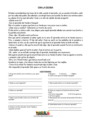 www.materialparamaestros.com
CON LA ESCOBA
Estaban encendiéndose las luces de la calle cuando el aprendiz, con su escoba al hombro, salió
por las calles del pueblo. Iba silbando y se dirigió hacia una lucecilla. Se abrió una ventana sobre
su cabeza. Era la casa del señor José y un niño de cabello dorado preguntó:
-¿Quién eres tu?
-Soy el aprendiz del tendero Ezequiel.
Dile a tu padre si quiere que barra su tienda por muy poca cosa a cambio.
-¿Qué cosa a cambio? -Solamente un trocito de carne.
El niño entró y volvió a salir, muy alegre ,pues aquel aprendiz silbaba una canción muy bonita y
le gustaba escucharla.
-Pasa -dijo-. Mi padre está conforme.
Dice que siente compasión al saber quién es tu amo. El aprendiz entró en la tienda oscura y
fría, y empezó a barrer. El hijo del señor José se sentó en los peldaños de la escalera a
observarlo, al rato, se dio cuenta de que lo que barría el aprendiz tenía un brillo extraño.
-Llama a tu padre y dile que he encontrado algo- dijo el aprendiz cuando formó un montoncito
en el suelo.
-¿Qué diablos quieres?-gritó el señor José al entrar por la puerta.
-Oh , señor ,no se enfade conmigo-dijo el aprendiz ,haciéndole una reverencia-.
Sólo quería avisarle de que he encontrado esto en su tienda. El señor José se agachó a mirarlo,
y empezó a dar gritos de alegría:
-¡Oro, oro ! ¡Venid todos ,que hemos encontrado oro!
Acudieron la mujer y los niños,a todos les corrían lágrimas por las mejillas.
-Toma tú la mitad. Por haberlo encontrado-dijo el señor José.
-No-respondió el aprendiz-.Sólo quiero un trocito de carne.
CUESTIONARIO
1. ¿A que hora del día ocurre la historia y por qué lo
sabes?.
_____________________________
_____________________________
2. ¿Quién es el protagonista?.
_____________________________
_____________________________
3. ¿Qué es un aprendiz?.
_____________________________
_____________________________
4. Según lo que has leído, ¿cómo es el carácter del
aprendiz?.
_____________________________
_____________________________
5. ¿Cuál era el oficio del señor José ? Señala la
respuesta correcta:
a. Peluquero. b. Carnicero. c. Médico.
6. ¿Cómo crees que es el tendero Ezequiel?.
_____________________________
_____________________________
7. ¿Qué sucede al barrer en la tienda el aprendiz?.
_____________________________
_____________________________
8. ¿Cómo se comporta al final de la historia el señor
José?.
a. De forma responsable. b. De forma generosa.
c. De forma egoísta.
9. ¿Qué piensas de la actuación del aprendiz al final de la
historia?._________________________
_____________________________
10. ¿Qué habrías hecho tú si fueras el aprendiz?.
_____________________________
_____________________________
 