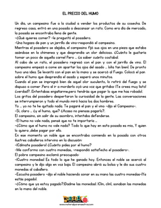 www.materialparamaestros.com
EL PRECIO DEL HUMO
Un día, un campesino fue a la ciudad a vender los productos de su cosecha. De
regreso casa, entró en una posada a descansar un rato. Como era día de mercado,
la posada se encontraba llena de gente.
-¿Qué quieres comer? -le preguntó el posadero.
-Una hogaza de pan y un jarrillo de vino-respondió el campesino.
Mientras el posadero se alejaba, el campesino fijó sus ojos en una pieza que estaba
asándose en la chimenea y que desprendía un olor delicioso. ¿Cuánto le gustaría
tomar un poco de aquella carne! Pero … ¿a saber cuánto costaba!.
Al cabo de un rato, el posadero regresó con el pan y con el jarrillo de vino. El
campesino empezó a come sin apartar los ojos del asado … ¡olía tan bien!. De pronto
tuvo una idea. Se levantó con el pan en la mano y se acercó al Fuego. Colocó el pan
sobre el humo que desprendía el asado y esperó unos minutos.
Cuando el pan se impregnó bien de aquel olor suculento, lo retiró del fuego y se
dispuso a comer .Pero al ir a morderlo oyó una voz que gritaba: ¡Te crees muy listo!
¿verdad?. ¡Intentabas engañarme,pero tendrás que pagar lo que me has robado!.
Los gritos del posadero despertaron la curiosidad de la gente. Las conversaciones
se interrumpieron y todo el mundo miró hacia los dos hombres.
Yo … yo no te he quitado nada. Te pagaré el pan y el vino -dijo el Campesino-.
-Sí, claro … ¿y el humo, que? ¿Acaso no piensas pagarlo?.
El campesino, sin salir de su asombro, intentaba defenderse.
-El humo no vale nada, pensé que no te importaría …
-¿Cómo que el humo no vale nada? Todo lo que hay en esta posada es mio, Y quien
lo quiera ,debe pagar por ello.
En ese momento un noble que se encontraba comiendo en la posada con otros
ilustres caballeros intervino en la discusión:
-¡Cálmate posadero! ¿Cuánto pides por el humo?
-Me conformo con cuatro monedas, -respondió satisfecho el posadero-.
El pobre campesino exclamó preocupado:
-¡Cuatro monedas! Es todo lo que he ganado hoy. Entonces el noble se acercó al
campesino y le dijo algo en voz baja. El campesino abrió su bolsa y le dio sus cuatro
monedas al caballero.
-Escucha posadero -dijo el noble haciendo sonar en su mano las cuatro monedas-¡Ya
estás pagado!.
-¿Cómo que ya estoy pagado?.¡Dadme las monedas!. ¡Clin, clin!, sonaban las monedas
en la mano del noble.
 