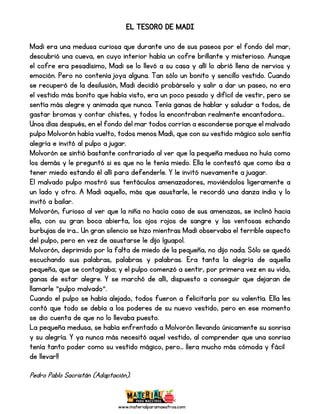 www.materialparamaestros.com
EL TESORO DE MADI
Madi era una medusa curiosa que durante uno de sus paseos por el fondo del mar,
descubrió una cueva, en cuyo interior había un cofre brillante y misterioso. Aunque
el cofre era pesadísimo, Madi se lo llevó a su casa y allí lo abrió llena de nervios y
emoción. Pero no contenía joya alguna. Tan sólo un bonito y sencillo vestido. Cuando
se recuperó de la desilusión, Madi decidió probárselo y salir a dar un paseo, no era
el vestido más bonito que había visto, era un poco pesado y difícil de vestir, pero se
sentía más alegre y animada que nunca. Tenía ganas de hablar y saludar a todos, de
gastar bromas y contar chistes, y todos la encontraban realmente encantadora...
Unos días después, en el fondo del mar todos corrían a esconderse porque el malvado
pulpo Molvorón había vuelto, todos menos Madi, que con su vestido mágico solo sentía
alegría e invitó al pulpo a jugar.
Molvorón se sintió bastante contrariado al ver que la pequeña medusa no huía como
los demás y le preguntó si es que no le tenía miedo. Ella le contestó que como iba a
tener miedo estando él allí para defenderle. Y le invitó nuevamente a juagar.
El malvado pulpo mostró sus tentáculos amenazadores, moviéndolos ligeramente a
un lado y otro. A Madi aquello, más que asustarle, le recordó una danza india y lo
invitó a bailar.
Molvorón, furioso al ver que la niña no hacía caso de sus amenazas, se inclinó hacia
ella, con su gran boca abierta, los ojos rojos de sangre y las ventosas echando
burbujas de ira... Un gran silencio se hizo mientras Madi observaba el terrible aspecto
del pulpo, pero en vez de asustarse le dijo ¡guapo!.
Molvorón, deprimido por la falta de miedo de la pequeña, no dijo nada. Sólo se quedó
escuchando sus palabras, palabras y palabras. Era tanta la alegría de aquella
pequeña, que se contagiaba; y el pulpo comenzó a sentir, por primera vez en su vida,
ganas de estar alegre. Y se marchó de allí, dispuesto a conseguir que dejaran de
llamarle "pulpo malvado".
Cuando el pulpo se había alejado, todos fueron a felicitarla por su valentía. Ella les
contó que todo se debía a los poderes de su nuevo vestido, pero en ese momento
se dio cuenta de que no lo llevaba puesto.
La pequeña medusa, se había enfrentado a Molvorón llevando únicamente su sonrisa
y su alegría. Y ya nunca más necesitó aquel vestido, al comprender que una sonrisa
tenía tanto poder como su vestido mágico, pero... ¡¡era mucho más cómoda y fácil
de llevar!!
Pedro Pablo Sacristán (Adaptación).
 