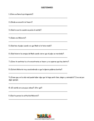 www.materialparamaestros.com
CUESTIONARIO
1. ¿Cómo se llama la protagonista?.
_________________________________________________
2. ¿Dónde se encontró el tesoro?.
_________________________________________________
3. ¿Qué le ocurría cuando se ponía el vestido?.
_________________________________________________
4. ¿Quién era Molvorón?.
_________________________________________________
5. ¿Qué hizo el pulpo cuando vio que Madi no le tenía miedo?.
_________________________________________________
6. ¿Qué hicieron los amigos de Madi cuando vieron que el pulpo se marchaba?.
_________________________________________________
7. ¿Cómo te sentirías tu si te encontrarás un tesoro y no supieras que hay dentro?.
_________________________________________________
8. ¿Estaría Molvorón muy acostumbrado a que le dijeran palabras bonitas?.
_________________________________________________
9. ¿Crees que, en la vida real puede haber algo que te haga sentir bien, alegre y animada/o?. Si es así pon
algún ejemplo.
_________________________________________________
10. ¿El vestido era una joya valiosa?. ¿Por qué?.
_________________________________________________
11. ¿Qué te parece la actitud de Molvorón?.
_________________________________________________
 