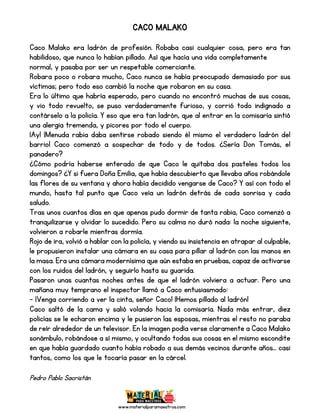 www.materialparamaestros.com
CACO MALAKO
Caco Malako era ladrón de profesión. Robaba casi cualquier cosa, pero era tan
habilidoso, que nunca lo habían pillado. Así que hacía una vida completamente
normal, y pasaba por ser un respetable comerciante.
Robara poco o robara mucho, Caco nunca se había preocupado demasiado por sus
víctimas; pero todo eso cambió la noche que robaron en su casa.
Era lo último que habría esperado, pero cuando no encontró muchas de sus cosas,
y vio todo revuelto, se puso verdaderamente furioso, y corrió todo indignado a
contárselo a la policía. Y eso que era tan ladrón, que al entrar en la comisaría sintió
una alergia tremenda, y picores por todo el cuerpo.
¡Ay! ¡Menuda rabia daba sentirse robado siendo él mismo el verdadero ladrón del
barrio! Caco comenzó a sospechar de todo y de todos. ¿Sería Don Tomás, el
panadero?
¿Cómo podría haberse enterado de que Caco le quitaba dos pasteles todos los
domingos? ¿Y si fuera Doña Emilia, que había descubierto que llevaba años robándole
las flores de su ventana y ahora había decidido vengarse de Caco? Y así con todo el
mundo, hasta tal punto que Caco veía un ladrón detrás de cada sonrisa y cada
saludo.
Tras unos cuantos días en que apenas pudo dormir de tanta rabia, Caco comenzó a
tranquilizarse y olvidar lo sucedido. Pero su calma no duró nada: la noche siguiente,
volvieron a robarle mientras dormía.
Rojo de ira, volvió a hablar con la policía, y viendo su insistencia en atrapar al culpable,
le propusieron instalar una cámara en su casa para pillar al ladrón con las manos en
la masa. Era una cámara modernísima que aún estaba en pruebas, capaz de activarse
con los ruidos del ladrón, y seguirlo hasta su guarida.
Pasaron unas cuantas noches antes de que el ladrón volviera a actuar. Pero una
mañana muy temprano el inspector llamó a Caco entusiasmado:
- ¡Venga corriendo a ver la cinta, señor Caco! ¡Hemos pillado al ladrón!
Caco saltó de la cama y salió volando hacia la comisaría. Nada más entrar, diez
policías se le echaron encima y le pusieron las esposas, mientras el resto no paraba
de reír alrededor de un televisor. En la imagen podía verse claramente a Caco Malako
sonámbulo, robándose a sí mismo, y ocultando todas sus cosas en el mismo escondite
en que había guardado cuanto había robado a sus demás vecinos durante años... casi
tantos, como los que le tocaría pasar en la cárcel.
Pedro Pablo Sacristán
 