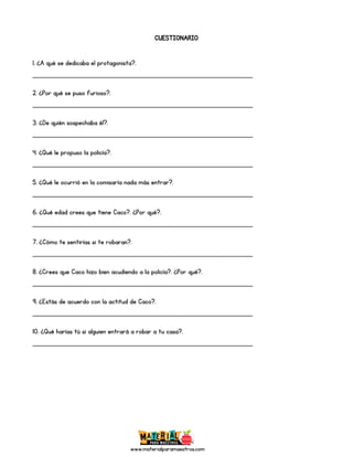 www.materialparamaestros.com
CUESTIONARIO
1. ¿A qué se dedicaba el protagonista?.
_________________________________________________
2. ¿Por qué se puso furioso?.
_________________________________________________
3. ¿De quién sospechaba él?.
_________________________________________________
4. ¿Qué le propuso la policía?.
_________________________________________________
5. ¿Qué le ocurrió en la comisaría nada más entrar?.
_________________________________________________
6. ¿Qué edad crees que tiene Caco?. ¿Por qué?.
_________________________________________________
7. ¿Cómo te sentirías si te robaran?.
_________________________________________________
8. ¿Crees que Caco hizo bien acudiendo a la policía?. ¿Por qué?.
_________________________________________________
9. ¿Estás de acuerdo con la actitud de Caco?.
_________________________________________________
10. ¿Qué harías tú si alguien entrará a robar a tu casa?.
_________________________________________________
 