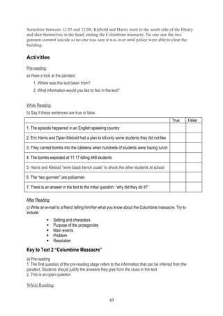 Sometime between 12:05 and 12:08, Klebold and Harris went to the south side of the library
and shot themselves in the head, ending the Columbine massacre. No one saw the two
gunmen commit suicide so no one was sure it was over until police were able to clear the
building.

Activities

Pre-reading:
a) Have a look at the paratext.
    1. Where was this text taken from?
    2. What information would you like to find in the text?


While Reading:
b) Say if these sentences are true or false.
                                                                                            True         False
1. The episode happened in an English speaking country

2. Eric Harris and Dylan Klebold had a plan to kill only some students they did not like

3. They carried bombs into the cafeteria when hundreds of students were having lunch

4. The bombs exploded at 11.17 killing 448 students

5. Harris and Klebold “wore black trench coats” to shock the other students at school

6. The “two gunmen” are policemen

7. There is an answer in the text to the initial question: “why did they do it?”

After Reading:
c) Write an e-mail to a friend telling him/her what you know about the Columbine massacre. Try to
include:
                Setting and characters
                Purpose of the protagonists
                Main events
                Problem
                Resolution

Key to Text 2 “Columbine Massacre”
a) Pre-reading
1. The first question of the pre-reading stage refers to the information that can be inferred from the
paratext. Students should justify the answers they give from the clues in the text.
2. This is an open question

While Reading:


                                                      43
 
