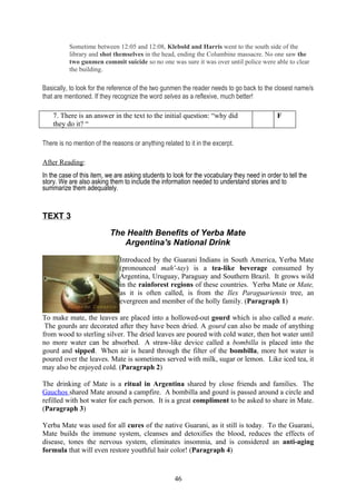 Sometime between 12:05 and 12:08, Klebold and Harris went to the south side of the
          library and shot themselves in the head, ending the Columbine massacre. No one saw the
          two gunmen commit suicide so no one was sure it was over until police were able to clear
          the building.

Basically, to look for the reference of the two gunmen the reader needs to go back to the closest name/s
that are mentioned. If they recognize the word selves as a reflexive, much better!

    7. There is an answer in the text to the initial question: “why did                       F
    they do it? “

There is no mention of the reasons or anything related to it in the excerpt.

After Reading:
In the case of this item, we are asking students to look for the vocabulary they need in order to tell the
story. We are also asking them to include the information needed to understand stories and to
summarize them adequately.


TEXT 3

                           The Health Benefits of Yerba Mate
                              Argentina's National Drink

                              Introduced by the Guarani Indians in South America, Yerba Mate
                              (pronounced mah'-tay) is a tea-like beverage consumed by
                              Argentina, Uruguay, Paraguay and Southern Brazil. It grows wild
                              in the rainforest regions of these countries. Yerba Mate or Mate,
                              as it is often called, is from the Ilex Paraguariensis tree, an
                              evergreen and member of the holly family. (Paragraph 1)

To make mate, the leaves are placed into a hollowed-out gourd which is also called a mate.
 The gourds are decorated after they have been dried. A gourd can also be made of anything
from wood to sterling silver. The dried leaves are poured with cold water, then hot water until
no more water can be absorbed. A straw-like device called a bombilla is placed into the
gourd and sipped. When air is heard through the filter of the bombilla, more hot water is
poured over the leaves. Mate is sometimes served with milk, sugar or lemon. Like iced tea, it
may also be enjoyed cold. (Paragraph 2)

The drinking of Mate is a ritual in Argentina shared by close friends and families. The
Gauchos shared Mate around a campfire. A bombilla and gourd is passed around a circle and
refilled with hot water for each person. It is a great compliment to be asked to share in Mate.
(Paragraph 3)

Yerba Mate was used for all cures of the native Guarani, as it still is today. To the Guarani,
Mate builds the immune system, cleanses and detoxifies the blood, reduces the effects of
disease, tones the nervous system, eliminates insomnia, and is considered an anti-aging
formula that will even restore youthful hair color! (Paragraph 4)



                                                    46
 