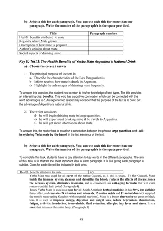 b) Select a title for each paragraph. You can use each title for more than one
       paragraph. Write the number of the paragraph/s in the space provided.

                        Title                               Paragraph number
Health benefits attributed to mate
Region/s where Mate grows
Description of how mate is prepared
Author’s opinion about mate
Social aspects of drinking mate

Key to Text 3: The Health Benefits of Yerba Mate Argentina's National Drink
    a) Choose the correct answer

    1- The principal purpose of the text is:
       a- Describe the characteristics of the Ilex Paraguariensis
       b- Inform tourists how mate is drunk in Argentina
       c- Highlight the advantages of drinking mate frequently.

To answer this question, the student has to resort to his/her knowledge of text types. The title provides
an interesting clue: benefits. This word has a positive connotation which can be connected with the
word advantages in c. An experienced reader may consider that the purpose of the text is to point out
the advantage of Argentina´s national drink.

    2- The writer considers:
          d- he will begin drinking mate in large quantities.
          e- he will experiment drinking mate if he travels to Argentina.
          f- he will get more information about mate.

To answer this, the reader has to establish a connection between the phrase large quantities and I will
be ordering Yerba mate by the barrell in the last sentence of the text.


    b) Select a title for each paragraph. You can use each title for more than one
       paragraph. Write the number of the paragraph/s in the space provided.

To complete this task, students have to pay attention to key words in the different paragraphs. The aim
of this task is to abstract the most important idea in each paragraph. It is like giving each paragraph a
subtitle. Clues for each title will be indicated in bold print.

Health benefits attributed to mate                        4/5
       Yerba Mate was used for all cures of the native Guarani, as it still is today. To the Guarani, Mate
       builds the immune system, cleanses and detoxifies the blood, reduces the effects of disease, tones
       the nervous system, eliminates insomnia, and is considered an anti-aging formula that will even
       restore youthful hair color! (Paragraph 4)
       Today Yerba Mate is used as a base for all South American herbal medicine. It has 50% less caffeine
       than coffee, and contains 24 vitamins and minerals, 15 amino acids and 11 antioxidants (it supplied
       the mostly meat-eating Gauchos with essential nutrients). Mate is a better alternative to green or black
       teas. It is used to improve energy, digestion and weight loss, reduce depression, rheumatism,
       fatigue, arthritis, headaches, hemorrhoids, fluid retention, allergies, hay fever and stress. It is a
       tonic that balances the entire body. (Paragraph 5)



                                                    48
 