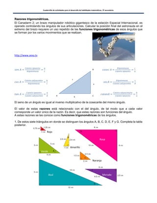 Cuadernillo de actividades para el desarrollo de habilidades matemáticas. 3º secundaria.
100
RRaazzoonneess ttrriiggoonnoommééttrriiccaass..
El Canadarm 2; un brazo manipulador robótico gigantesco de la estación Espacial Internacional, es
operado controlando los ángulos de sus articulaciones. Calcular la posición final del astronauta en el
extremo del brazo requiere un uso repetido de las funciones trigonométricas de esos ángulos que
se forman por los varios movimientos que se realizan.
http://www.aexa.tv
El seno de un ángulo es igual al inverso multiplicativo de la cosecante del mismo ángulo.
El valor de estas razones está relacionado con el del ángulo, de tal modo que a cada valor
corresponde un valor único de la razón. Es decir, que estas razones son funciones del ángulo.
A estas razones se las conoce como funciones trigonométricas de los ángulos.
1. De estos siete triángulos en donde se distinguen los ángulos A, B, C, D, E, F y G. Completa la tabla
posterior.
B
a
A C
c
b
Rosa
Morado
Verde
Azul
Rojo
Amarillo
Naranja
 