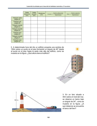 Cuadernillo de actividades para el desarrollo de habilidades matemáticas. 3º secundaria.
101
Cateto
adyacente
(cm)
Cateto
opuesto
(cm)
Hipotenusa
(cm)
Triángulo verde
(ángulo A)
Triángulo rojo
(ángulo B)
Triángulo naranja
(ángulo C)
Triángulo amarillo
(ángulo D)
Triángulo azul
(ángulo E)
Triángulo morado
(ángulo F)
Triángulo rosa
(ángulo G)
2. A determinada hora del día un edificio proyecta una sombra de
150m sobre un punto en el piso formando un ángulo de 40o
desde
el punto en el piso hasta la parte más alta del edificio, como se
muestra en la figura. ¿Qué altura tiene el edificio?
3. En un faro situado a
40m sobre el nivel del mar,
se observa un barco bajo
un ángulo de 24o
, como se
muestra en la figura. ¿A
qué distancia se encuentra
el barco del faro?
 