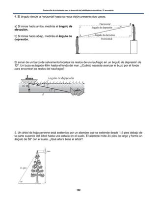 Cuadernillo de actividades para el desarrollo de habilidades matemáticas. 3º secundaria.
102
4. El ángulo desde la horizontal hasta tu recta visión presenta dos casos:
a) Si miras hacia arriba, medirás el ángulo de
elevación.
b) Si miras hacia abajo, medirás el ángulo de
depresión.
El sonar de un barco de salvamento localiza los restos de un naufragio en un ángulo de depresión de
12o
. Un buzo es bajado 40m hasta el fondo del mar. ¿Cuánto necesita avanzar el buzo por el fondo
para encontrar los restos del naufragio?
5. Un árbol de hoja perenne está sostenido por un alambre que se extiende desde 1.5 pies debajo de
la parte superior del árbol hasta una estaca en el suelo. El alambre mide 24 pies de largo y forma un
ángulo de 58° con el suelo. ¿Qué altura tiene el árbol?
 