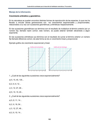 Cuadernillo de actividades para el desarrollo de habilidades matemáticas. 3º secundaria.
103
Manejo de la información.
CCrreecciimmiieennttoo aarriittmmééttiiccoo yy ggeeoommééttrriiccoo..
En la naturaleza se pueden encontrar distintas formas de reproducción de las especies, lo que nos ha
llevado a vincular dichas generaciones con los crecimientos exponenciales y proporcionales;
relacionados a su vez con sucesiones geométricas y aritméticas respectivamente.
En las sucesiones geométricas sus términos son el resultado de multiplicar el término anterior por un
número fijo, llamado razón común; este número, se puede obtener también elevándolo a algún
exponente.
En las sucesiones aritméticas sus términos son el resultado de sumar al término anterior un número
fijo llamado diferencia común; de esta forma se da un crecimiento lineal y proporcional.
Ejemplo gráfico de crecimiento exponencial y lineal.
1. ¿Cuál de las siguientes sucesiones crece exponencialmente?
a) 5, 15, 45, 135…
b) 2, 6, 9, 12…
c) 3, 12, 27, 48…
d) 5, 10, 15, 20…
2. ¿Cuál de las siguientes sucesiones crece exponencialmente?
a) 5, 8, 11, 14…
b) 2, 6, 18, 54…
c) 3, 12, 27, 48…
d) 2, 6, 10, 14…
 