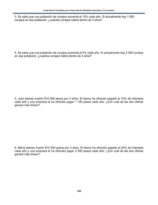 Cuadernillo de actividades para el desarrollo de habilidades matemáticas. 3º secundaria.
104
3. Se sabe que una población de conejos aumenta el 10% cada año. Si actualmente hay 1 000
conejos en esa población, ¿cuántos conejos habrá dentro de 3 años?
4. Se sabe que una población de conejos aumenta el 5% cada año. Si actualmente hay 2 000 conejos
en esa población, ¿cuántos conejos habrá dentro de 3 años?
5. Juan planea invertir $10 000 pesos por 3 años. El banco ha ofrecido pagarle el 10% de intereses
cada año y una empresa le ha ofrecido pagar 1 100 pesos cada año. ¿Con cuál de las dos ofertas
ganará más dinero?
6. María planea invertir $10 000 pesos por 3 años. El banco ha ofrecido pagarle el 20% de intereses
cada año y una empresa le ha ofrecido pagar 2 500 pesos cada año. ¿Con cuál de las dos ofertas
ganará más dinero?
 