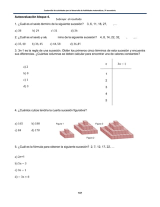 Cuadernillo de actividades para el desarrollo de habilidades matemáticas. 3º secundaria.
107
AAuuttooeevvaalluuaacciióónn bbllooqquuee 44..
1. ¿Cuál es el sexto término de la siguiente sucesión? 3, 6, 11, 18, 27, ,…
) ) ) )
2. ¿Cuál es el sexto y séptimo término de la siguiente sucesión? 4, 8, 14, 22, 32, , ,…
) ) ) ) ,41
3. 3n-1 es la regla de una sucesión. Obtén los primeros cinco términos de esta sucesión y encuentra
sus diferencias. ¿Cuántas columnas se deben calcular para encontrar una de valores constantes?
1
2
3
4
5
4. ¿Cuántos cubos tendría la cuarta sucesión figurativa?
) )
) )
5. ¿Cuál es la fórmula para obtener la siguiente sucesión? 2, 7, 12, 17, 22, …
) n+1
)
)
)
Figura 1
Figura 2
Figura 3
Subrayar el resultado
)
)
)
)
 
