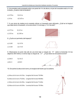 Cuadernillo de actividades para el desarrollo de habilidades matemáticas. 3º secundaria.
108
6. Una escalera está recargada sobre una pared de 4 m de altura y el pie de la escalera está a 4 m de
la barda. ¿Cuánto mide la escalera?
) )
) )
7. A una cerca de madera se le necesita colocar un travesaño para reforzarla. ¿Cuál es la longitud
que debe tener el travesaño, si la cerca tiene 3 m de largo y 1.5 m de alto?
) )
) )
8. ¿Cuál es el perímetro del trapecio?
) )
) )
9. Observamos el punto más alto de una torre bajo un ángulo de sobre la horizontal. Si nos
alejamos 350 metros, lo vemos bajo un ángulo de . ¿A qué altura se encuentra la torre?
) )
) )
10. Encuentra la altura de la torre y la longitud del tirante que la sostiene.
)
)
)
)
 