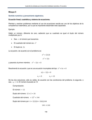 Cuadernillo de actividades para el desarrollo de habilidades matemáticas. 3º secundaria.
110
Bloque 5
Sentido numérico y pensamiento algebraico.
EEccuuaacciióónn lliinneeaall,, ccuuaaddrrááttiiccaa yy ssiisstteemmaa ddee eeccuuaacciioonneess..
Plantear y resolver problemas mediante el uso de ecuaciones resulta ser uno de los objetivos de la
competencia matemática, por lo que es importante desarrollar esta capacidad.
Ejemplo:
Hallar un número, diferente de cero, sabiendo que su cuadrado es igual al duplo del número
multiplicado por 6.
 Sea el número que buscamos.
 El cuadrado del número es
 El duplo es
La ecuación, de acuerdo con el problema es:
( )
y pasando al primer miembro
Resolviendo la ecuación, que es una ecuación incompleta del tipo
( )
De las dos soluciones, sólo es valida, de acuerdo con las condiciones del problema, la segunda, o
sea, El número buscado es 12
Comprobación.
El número
Duplo del número
Cuadrado del número
Duplo del número por ( ) ( )
 