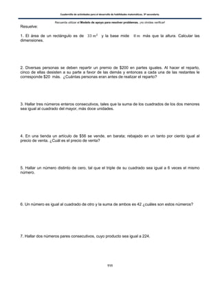 Cuadernillo de actividades para el desarrollo de habilidades matemáticas. 3º secundaria.
111
Recuerda utilizar el Modelo de apoyo para resolver problemas, ¡no olvides verificar!
Resuelve:
1. El área de un rectángulo es de y la base mide más que la altura. Calcular las
dimensiones.
2. Diversas personas se deben repartir un premio de $200 en partes iguales. Al hacer el reparto,
cinco de ellas desisten a su parte a favor de las demás y entonces a cada una de las restantes le
corresponde $20 más. ¿Cuántas personas eran antes de realizar el reparto?
3. Hallar tres números enteros consecutivos, tales que la suma de los cuadrados de los dos menores
sea igual al cuadrado del mayor, más doce unidades.
4. En una tienda un artículo de $56 se vende, en barata; rebajado en un tanto por ciento igual al
precio de venta. ¿Cuál es el precio de venta?
5. Hallar un número distinto de cero, tal que el triple de su cuadrado sea igual a 6 veces el mismo
número.
6. Un número es igual al cuadrado de otro y la suma de ambos es 42 ¿cuáles son estos números?
7. Hallar dos números pares consecutivos, cuyo producto sea igual a 224.
 