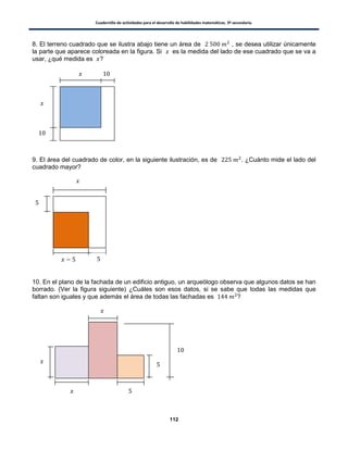 Cuadernillo de actividades para el desarrollo de habilidades matemáticas. 3º secundaria.
112
8. El terreno cuadrado que se ilustra abajo tiene un área de , se desea utilizar únicamente
la parte que aparece coloreada en la figura. Si es la medida del lado de ese cuadrado que se va a
usar, ¿qué medida es ?
9. El área del cuadrado de color, en la siguiente ilustración, es de . ¿Cuánto mide el lado del
cuadrado mayor?
10. En el plano de la fachada de un edificio antiguo, un arqueólogo observa que algunos datos se han
borrado. (Ver la figura siguiente) ¿Cuáles son esos datos, si se sabe que todas las medidas que
faltan son iguales y que además el área de todas las fachadas es ?
 