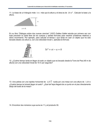 Cuadernillo de actividades para el desarrollo de habilidades matemáticas. 3º secundaria.
113
11. La base de un triángulo mide más que la altura y el área es de . Calcular la base y la
altura.
En su libro “Diálogos sobre dos nuevas ciencias” (1637) Galileo Galilei estudia por primera vez con
toda precisión la caída libre de los cuerpos y señala fórmulas para resolver problemas relativos a
dicho movimiento. Por ejemplo, para calcular el tiempo t que tarda en caer un objeto que ha sido
lanzado desde una altura a, con una velocidad inicial v, aplicaba la fórmula:
12. ¿Cuánto tiempo tarda en llegar al suelo un objeto que es lanzado desde la Torre de Pisa (40 m de
altura) con una velocidad inicial de 10 m por segundo?
13. Una pelota con una rapidez horizontal de rueda por una mesa con una altura de
¿Cuánto tiempo le tomará llegar al suelo? ¿Qué tan lejos llegará de un punto en el piso directamente
abajo del bode de la mesa?
14. Encontrar dos números cuya suma es 11 y el producto 30.
 