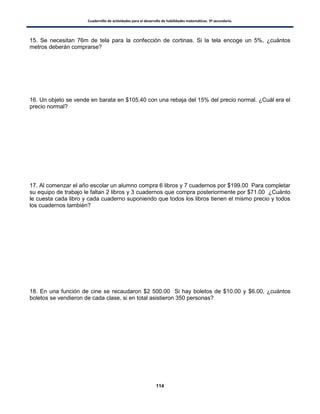 Cuadernillo de actividades para el desarrollo de habilidades matemáticas. 3º secundaria.
114
15. Se necesitan 76m de tela para la confección de cortinas. Si la tela encoge un 5%, ¿cuántos
metros deberán comprarse?
16. Un objeto se vende en barata en $105.40 con una rebaja del 15% del precio normal. ¿Cuál era el
precio normal?
17. Al comenzar el año escolar un alumno compra 6 libros y 7 cuadernos por $199.00 Para completar
su equipo de trabajo le faltan 2 libros y 3 cuadernos que compra posteriormente por $71.00 ¿Cuánto
le cuesta cada libro y cada cuaderno suponiendo que todos los libros tienen el mismo precio y todos
los cuadernos también?
18. En una función de cine se recaudaron $2 500.00 Si hay boletos de $10.00 y $6.00, ¿cuántos
boletos se vendieron de cada clase, si en total asistieron 350 personas?
 