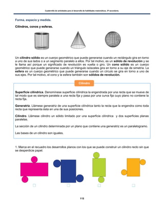 Cuadernillo de actividades para el desarrollo de habilidades matemáticas. 3º secundaria.
115
Forma, espacio y medida.
CCiilliinnddrrooss,, ccoonnooss yy eessffeerraass..
Un cilindro sólido es un cuerpo geométrico que puede generarse cuando un rectángulo gira en torno
a uno de sus lados o a un segmento paralelo a ellos. Por tal motivo, es un sólido de revolución y se
le llama así porque un significado de revolución es vuelta o giro. Un cono sólido es un cuerpo
geométrico que puede generarse cuando un triángulo isósceles gira en torno a su eje de simetría. La
esfera es un cuerpo geométrico que puede generarse cuando un círculo se gira en torno a uno de
sus ejes. Por tal motivo, el cono y la esfera también son sólidos de revolución.
Superficie cilíndrica. Denomínese superficie cilíndrica la engendrada por una recta que se mueve de
tal modo que es siempre paralela a una recta fija y pasa por una curva fija cuyo plano no contiene la
recta fija.
Generatriz. Llámese generatriz de una superficie cilíndrica tanto la recta que la engendra como toda
recta que representa ésta en una de sus posiciones.
Cilindro. Llámese cilindro un sólido limitado por una superficie cilíndrica y dos superficies planas
paralelas.
La sección de un cilindro determinada por un plano que contiene una generatriz es un paralelogramo.
Las bases de un cilindro son iguales.
1. Marca en el recuadro los desarrollos planos con los que se puede construir un cilindro recto sin que
se desperdicie papel.
Cilindro
 