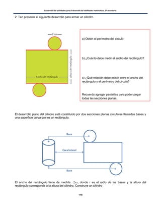 Cuadernillo de actividades para el desarrollo de habilidades matemáticas. 3º secundaria.
116
2. Ten presente el siguiente desarrollo para armar un cilindro.
El desarrollo plano del cilindro está constituido por dos secciones planas circulares llamadas bases y
una superficie curva que es un rectángulo.
El ancho del rectángulo tiene de medida donde r es el radio de las bases y la altura del
rectángulo corresponde a la altura del cilindro. Construye un cilindro
a) Obtén el perímetro del círculo
b) ¿Cuánto debe medir el ancho del rectángulo?
c) ¿Qué relación debe existir entre el ancho del
rectángulo y el perímetro del circulo?
Recuerda agregar pestañas para poder pegar
todas las secciones planas.
 