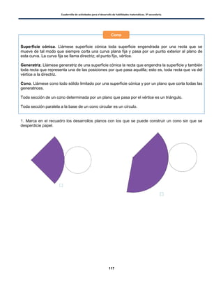 Cuadernillo de actividades para el desarrollo de habilidades matemáticas. 3º secundaria.
117
Superficie cónica. Llámese superficie cónica toda superficie engendrada por una recta que se
mueve de tal modo que siempre corta una curva plana fija y pasa por un punto exterior al plano de
esta curva. La curva fija se llama directriz; el punto fijo, vértice.
Generatriz. Llámese generatriz de una superficie cónica la recta que engendra la superficie y también
toda recta que representa una de las posiciones por que pasa aquélla; esto es, toda recta que va del
vértice a la directriz.
Cono. Llámese cono todo sólido limitado por una superficie cónica y por un plano que corta todas las
generatrices.
Toda sección de un cono determinada por un plano que pasa por el vértice es un triángulo.
Toda sección paralela a la base de un cono circular es un círculo.
1. Marca en el recuadro los desarrollos planos con los que se puede construir un cono sin que se
desperdicie papel.
Cono
 