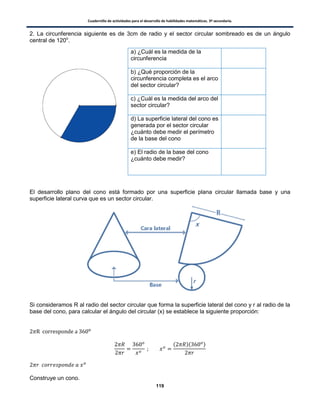 Cuadernillo de actividades para el desarrollo de habilidades matemáticas. 3º secundaria.
119
2. La circunferencia siguiente es de 3cm de radio y el sector circular sombreado es de un ángulo
central de 120o
.
El desarrollo plano del cono está formado por una superficie plana circular llamada base y una
superficie lateral curva que es un sector circular.
Si consideramos R al radio del sector circular que forma la superficie lateral del cono y r al radio de la
base del cono, para calcular el ángulo del circular (x) se establece la siguiente proporción:
( )( )
Construye un cono.
a) ¿Cuál es la medida de la
circunferencia
b) ¿Qué proporción de la
circunferencia completa es el arco
del sector circular?
c) ¿Cuál es la medida del arco del
sector circular?
d) La superficie lateral del cono es
generada por el sector circular
¿cuánto debe medir el perímetro
de la base del cono
e) El radio de la base del cono
¿cuánto debe medir?
 